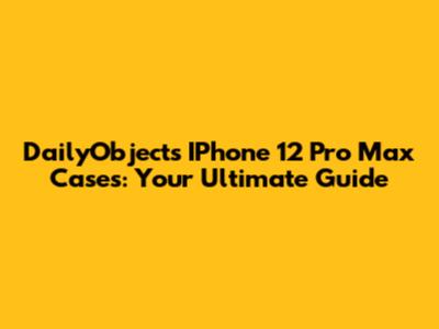 DailyObjects IPhone 12 Pro Max Cases: Your Ultimate Guide