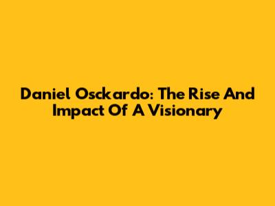 Daniel Osckardo: The Rise And Impact Of A Visionary
