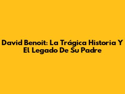 David Benoit: La Trágica Historia Y El Legado De Su Padre