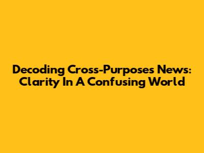 Decoding Cross-Purposes News: Clarity In A Confusing World