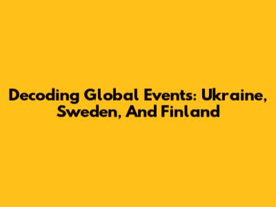 Decoding Global Events: Ukraine, Sweden, And Finland
