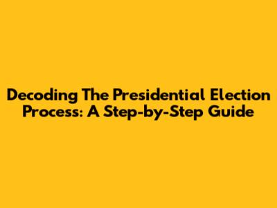 Decoding The Presidential Election Process: A Step-by-Step Guide