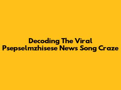 Decoding The Viral 'Psepselmzhisese' News Song Craze