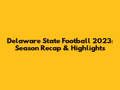 Delaware State Football 2023: Season Recap & Highlights