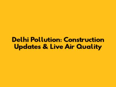 Delhi Pollution: Construction Updates & Live Air Quality