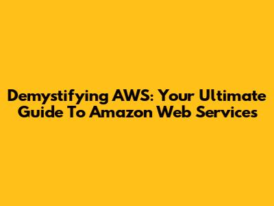 Demystifying AWS: Your Ultimate Guide To Amazon Web Services