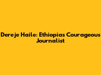 Dereje Haile: Ethiopia's Courageous Journalist