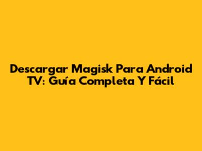 Descargar Magisk Para Android TV: Guía Completa Y Fácil