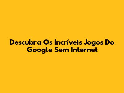 Descubra Os Incríveis Jogos Do Google Sem Internet