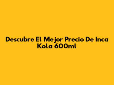 Descubre El Mejor Precio De Inca Kola 600ml