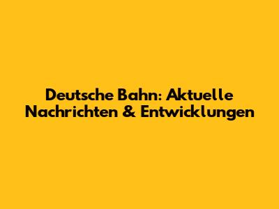 Deutsche Bahn: Aktuelle Nachrichten & Entwicklungen