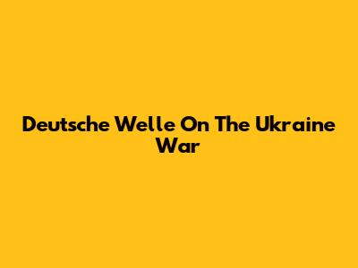 Deutsche Welle On The Ukraine War