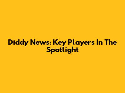 Diddy News: Key Players In The Spotlight