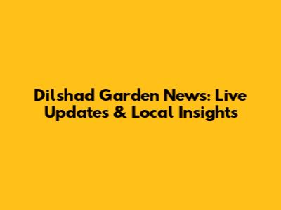 Dilshad Garden News: Live Updates & Local Insights