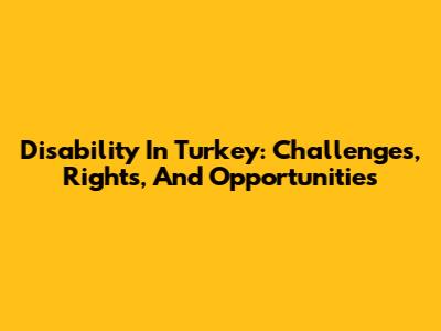 Disability In Turkey: Challenges, Rights, And Opportunities