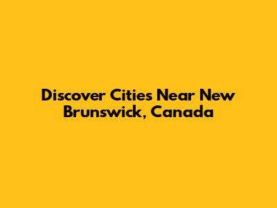 Discover Cities Near New Brunswick, Canada