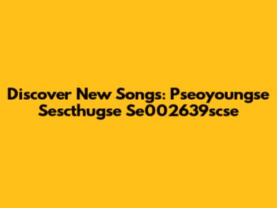 Discover New Songs: Pseoyoungse Sescthugse Se002639scse