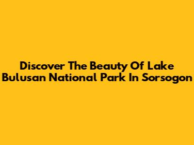 Discover The Beauty Of Lake Bulusan National Park In Sorsogon