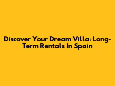 Discover Your Dream Villa: Long-Term Rentals In Spain