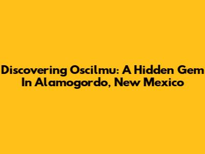 Discovering Oscilmu: A Hidden Gem In Alamogordo, New Mexico