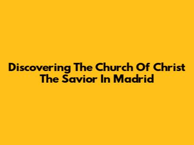 Discovering The Church Of Christ The Savior In Madrid
