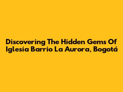 Discovering The Hidden Gems Of Iglesia Barrio La Aurora, Bogotá