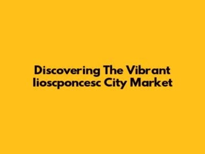 Discovering The Vibrant Iioscponcesc City Market