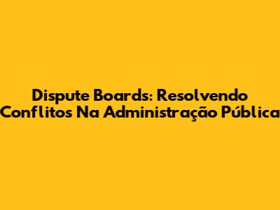 Dispute Boards: Resolvendo Conflitos Na Administração Pública