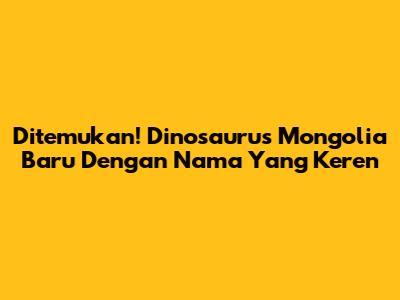 Ditemukan! Dinosaurus Mongolia Baru Dengan Nama Yang Keren