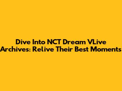 Dive Into NCT Dream VLive Archives: Relive Their Best Moments
