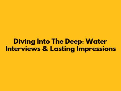 Diving Into The Deep: Water Interviews & Lasting Impressions