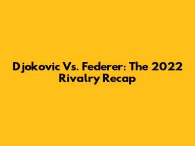 Djokovic Vs. Federer: The 2022 Rivalry Recap