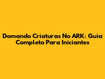 Domando Criaturas No ARK: Guia Completo Para Iniciantes