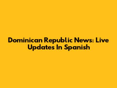Dominican Republic News: Live Updates In Spanish