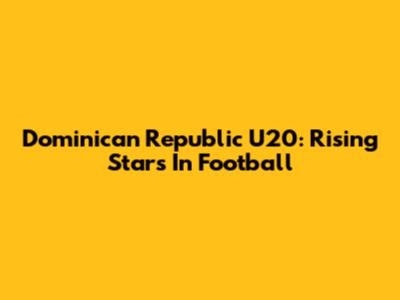 Dominican Republic U20: Rising Stars In Football