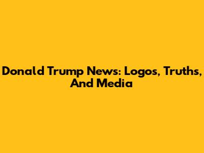 Donald Trump News: Logos, Truths, And Media