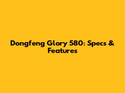 Dongfeng Glory 580: Specs & Features