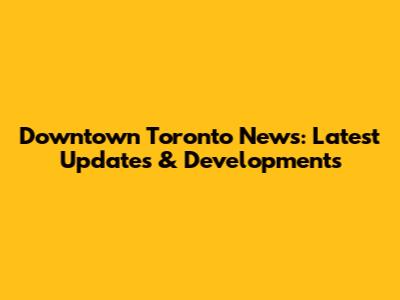 Downtown Toronto News: Latest Updates & Developments