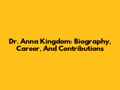 Dr. Anna Kingdom: Biography, Career, And Contributions