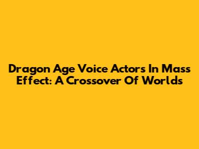 Dragon Age Voice Actors In Mass Effect: A Crossover Of Worlds