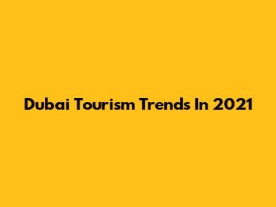 Dubai Tourism Trends In 2021