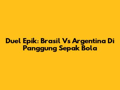 Duel Epik: Brasil Vs Argentina Di Panggung Sepak Bola