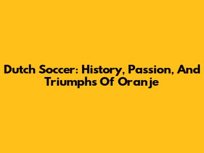 Dutch Soccer: History, Passion, And Triumphs Of Oranje