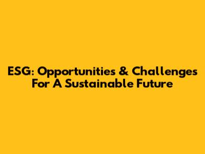 ESG: Opportunities & Challenges For A Sustainable Future
