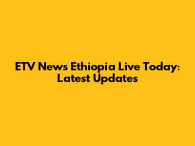 ETV News Ethiopia Live Today: Latest Updates
