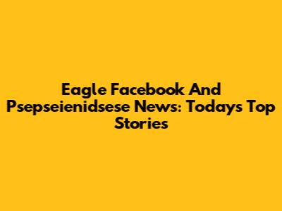Eagle Facebook And Psepseienidsese News: Today's Top Stories