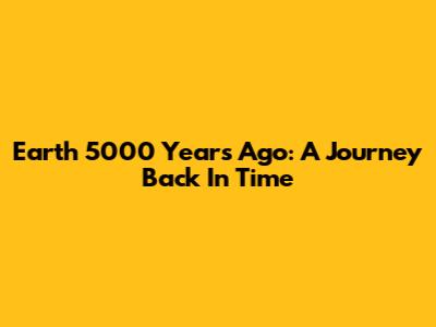 Earth 5000 Years Ago: A Journey Back In Time