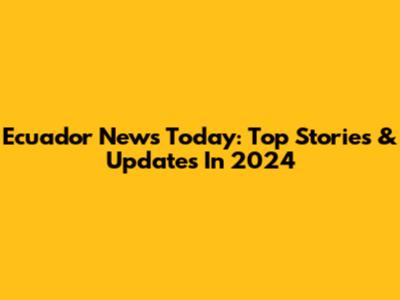 Ecuador News Today: Top Stories & Updates In 2024