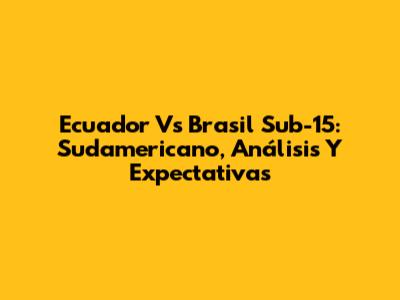 Ecuador Vs Brasil Sub-15: Sudamericano, Análisis Y Expectativas