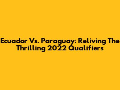 Ecuador Vs. Paraguay: Reliving The Thrilling 2022 Qualifiers